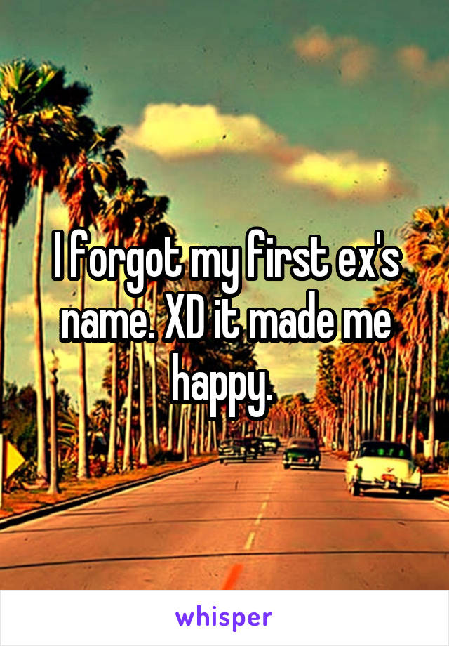 I forgot my first ex's name. XD it made me happy. 