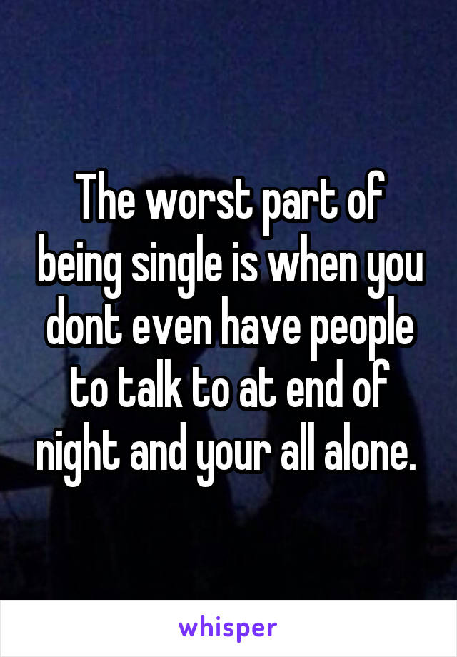 The worst part of being single is when you dont even have people to talk to at end of night and your all alone. 