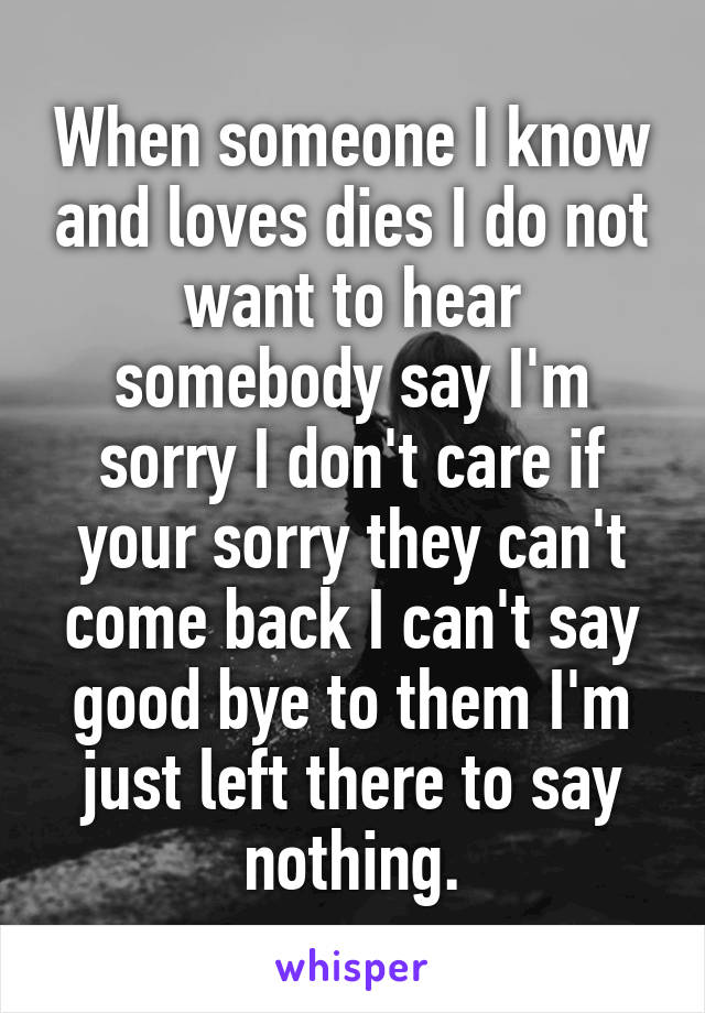 When someone I know and loves dies I do not want to hear somebody say I'm sorry I don't care if your sorry they can't come back I can't say good bye to them I'm just left there to say nothing.