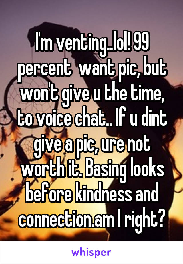 I'm venting..lol! 99 percent  want pic, but won't give u the time, to voice chat.. If u dint give a pic, ure not worth it. Basing looks before kindness and connection.am I right?