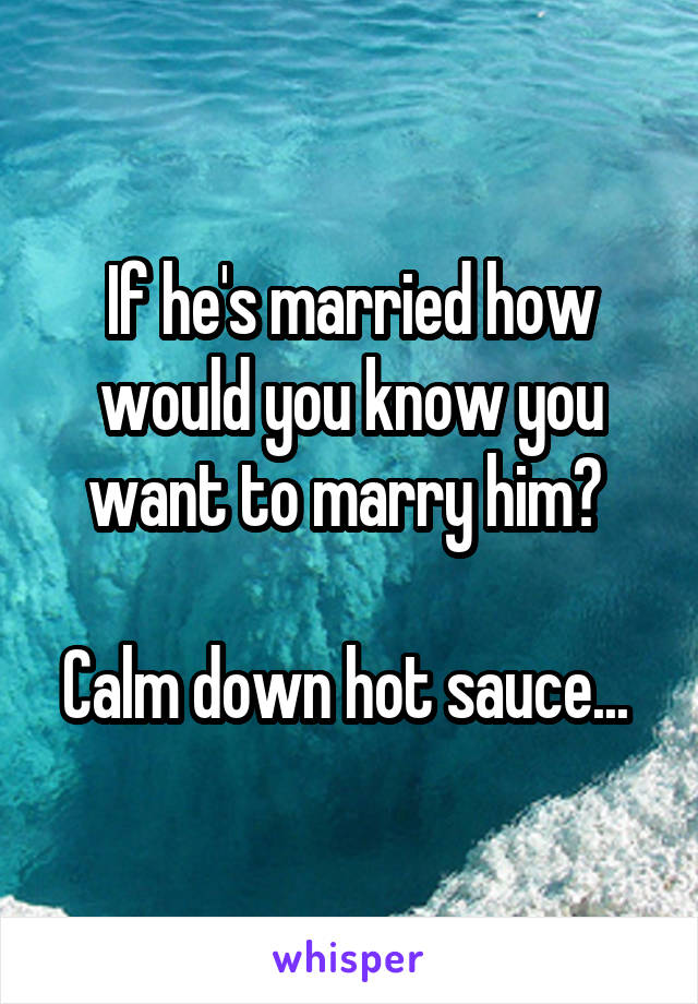 If he's married how would you know you want to marry him? 

Calm down hot sauce... 