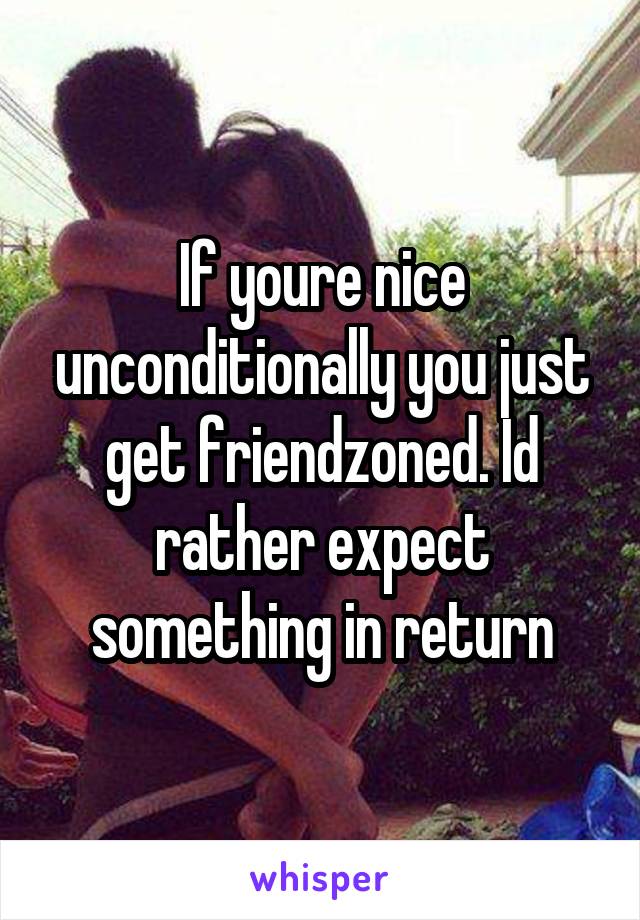 If youre nice unconditionally you just get friendzoned. Id rather expect something in return