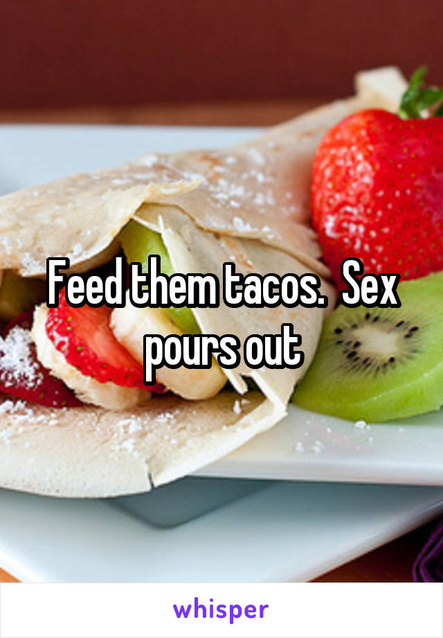 Feed them tacos.  Sex pours out