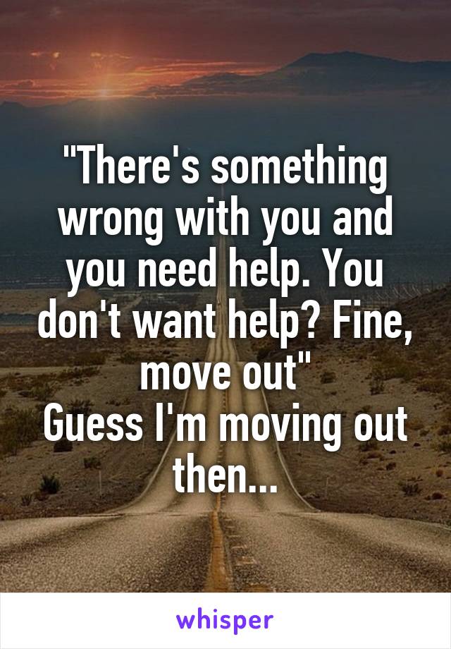 "There's something wrong with you and you need help. You don't want help? Fine, move out"
Guess I'm moving out then...