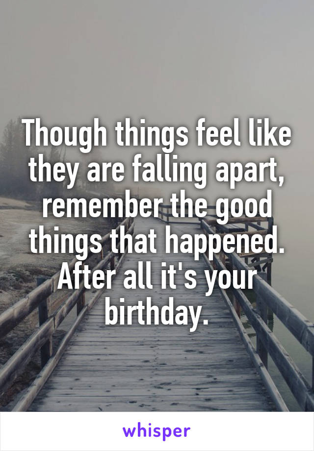 Though things feel like they are falling apart, remember the good things that happened. After all it's your birthday.