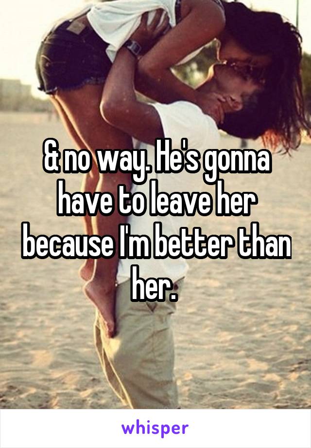 & no way. He's gonna have to leave her because I'm better than her. 