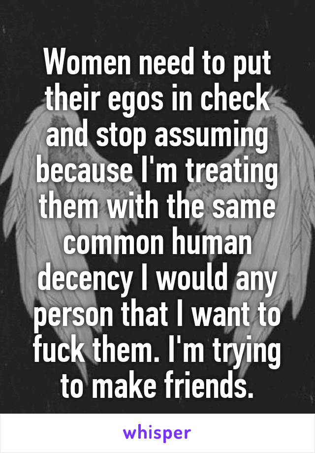 Women need to put their egos in check and stop assuming because I'm treating them with the same common human decency I would any person that I want to fuck them. I'm trying to make friends.