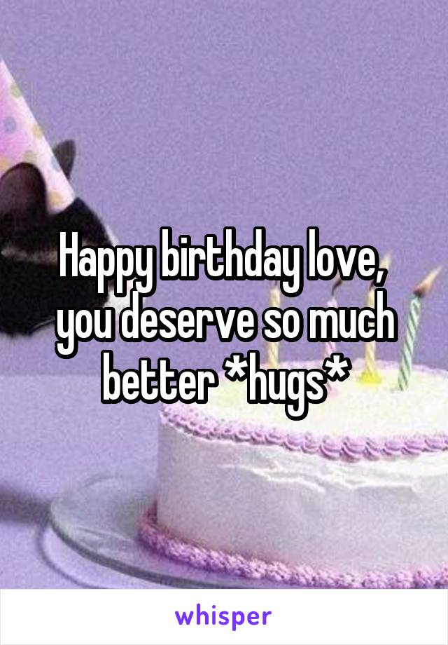 Happy birthday love,  you deserve so much better *hugs*