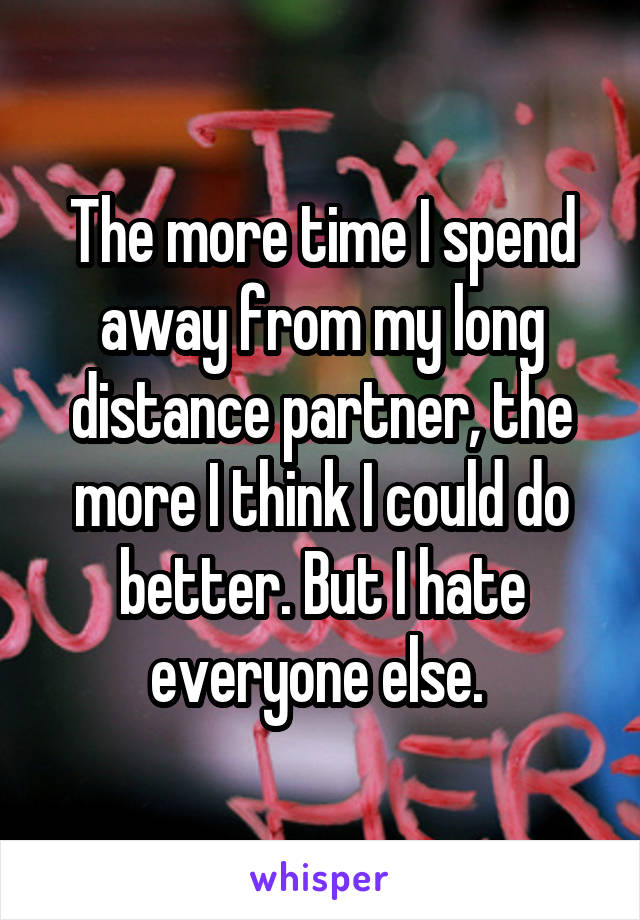 The more time I spend away from my long distance partner, the more I think I could do better. But I hate everyone else. 