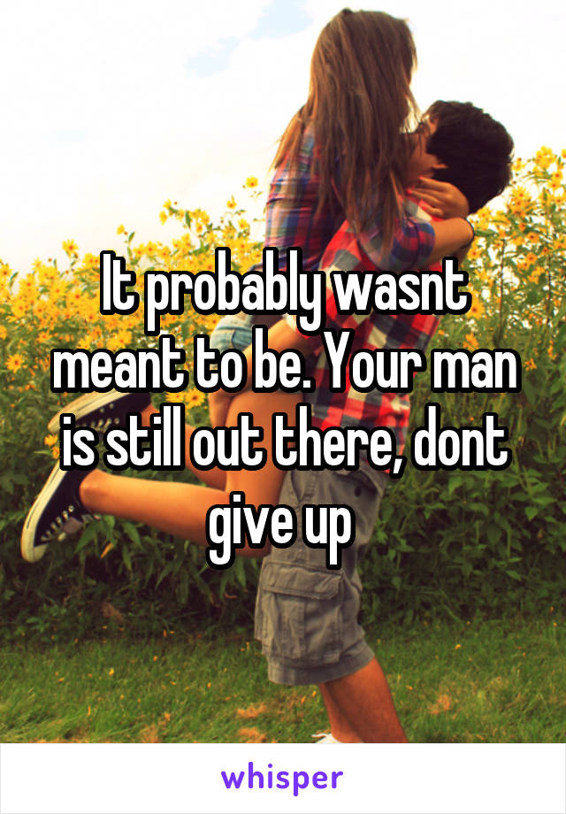 It probably wasnt meant to be. Your man is still out there, dont give up 