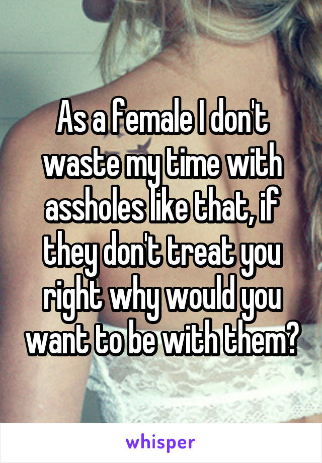 As a female I don't waste my time with assholes like that, if they don't treat you right why would you want to be with them?