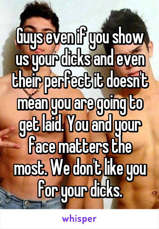 Guys even if you show us your dicks and even their perfect it doesn't mean you are going to get laid. You and your face matters the most. We don't like you for your dicks.