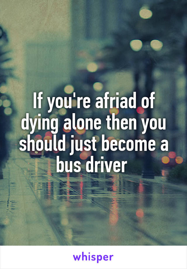 If you're afriad of dying alone then you should just become a bus driver 