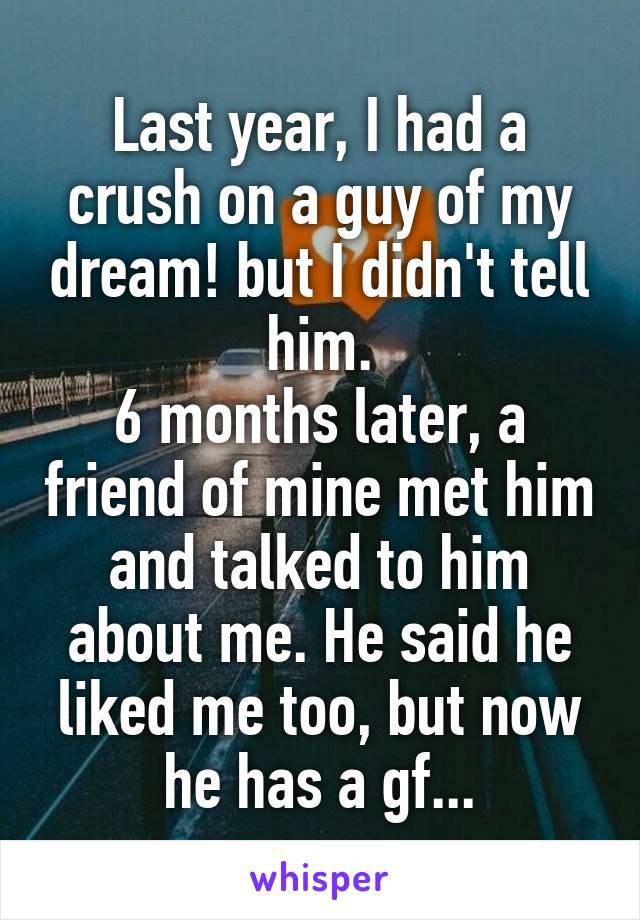 Last year, I had a crush on a guy of my dream! but I didn't tell him.
6 months later, a friend of mine met him and talked to him about me. He said he liked me too, but now he has a gf...