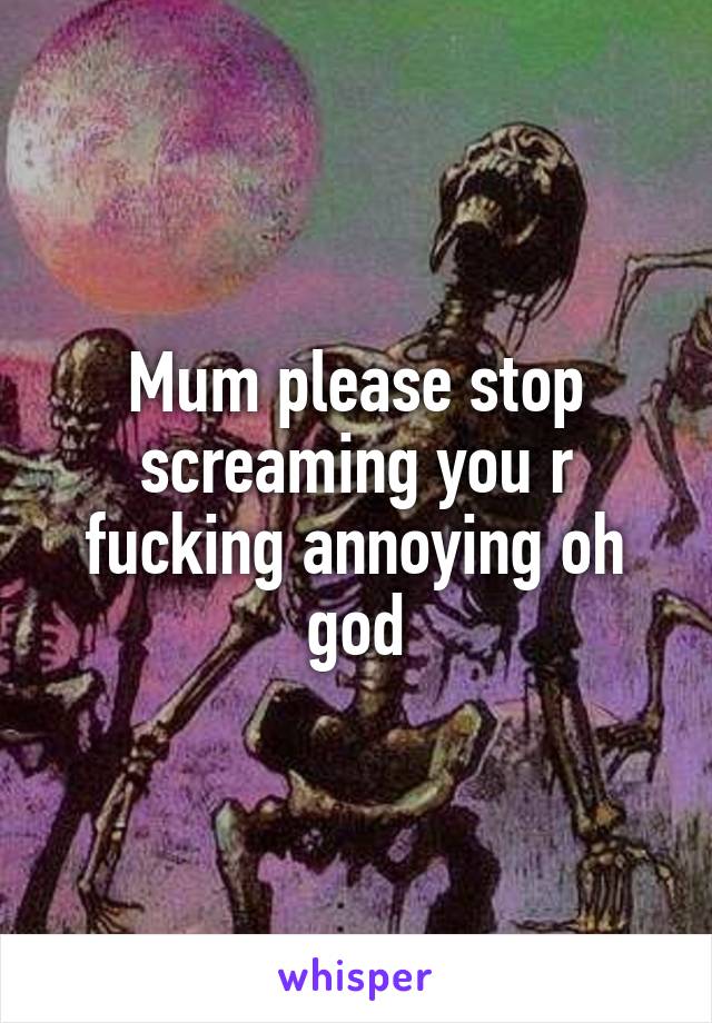 Mum please stop screaming you r fucking annoying oh god