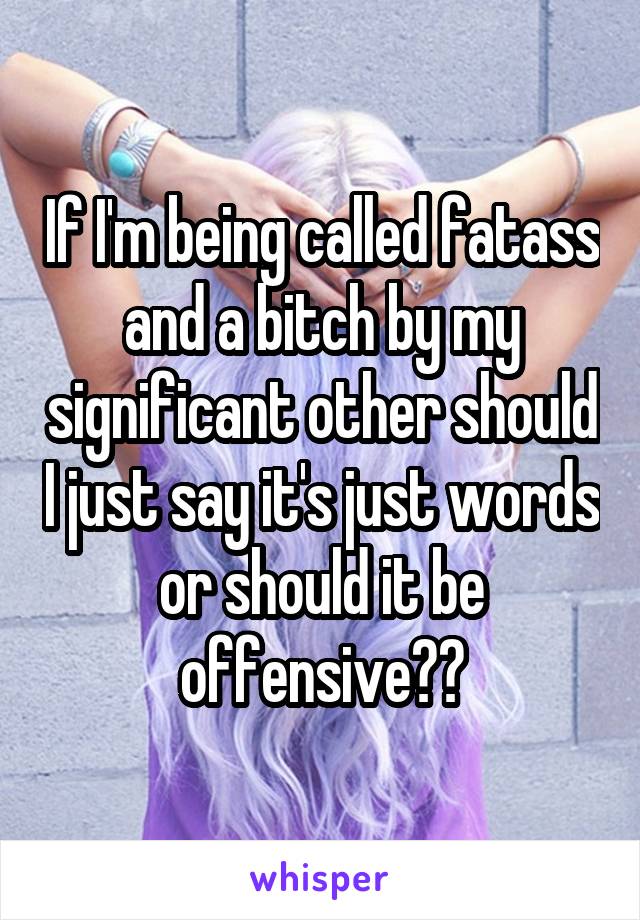 If I'm being called fatass and a bitch by my significant other should I just say it's just words or should it be offensive??