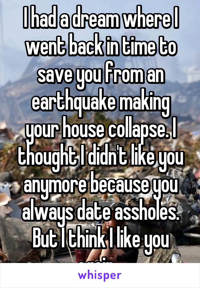 I had a dream where I went back in time to save you from an earthquake making your house collapse. I thought I didn't like you anymore because you always date assholes. But I think I like you again...