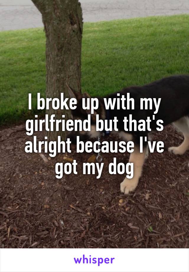 I broke up with my girlfriend but that's alright because I've got my dog