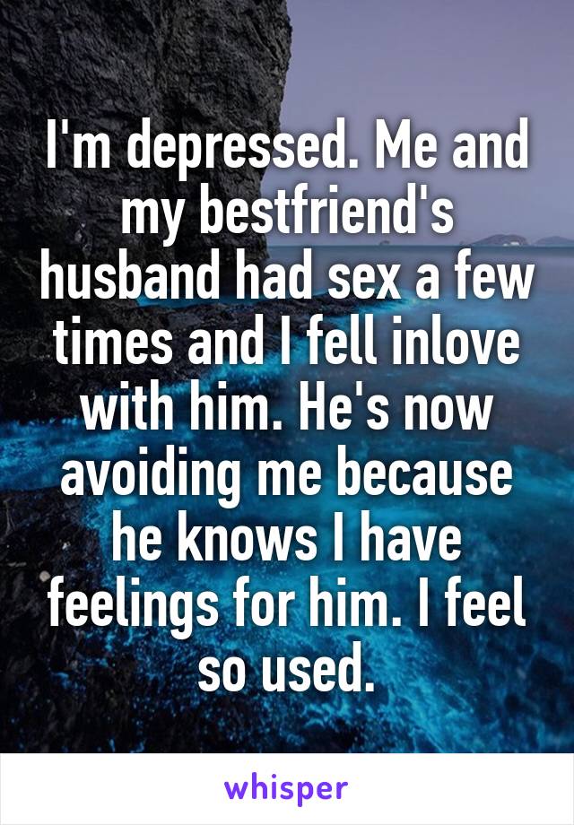 I'm depressed. Me and my bestfriend's husband had sex a few times and I fell inlove with him. He's now avoiding me because he knows I have feelings for him. I feel so used.