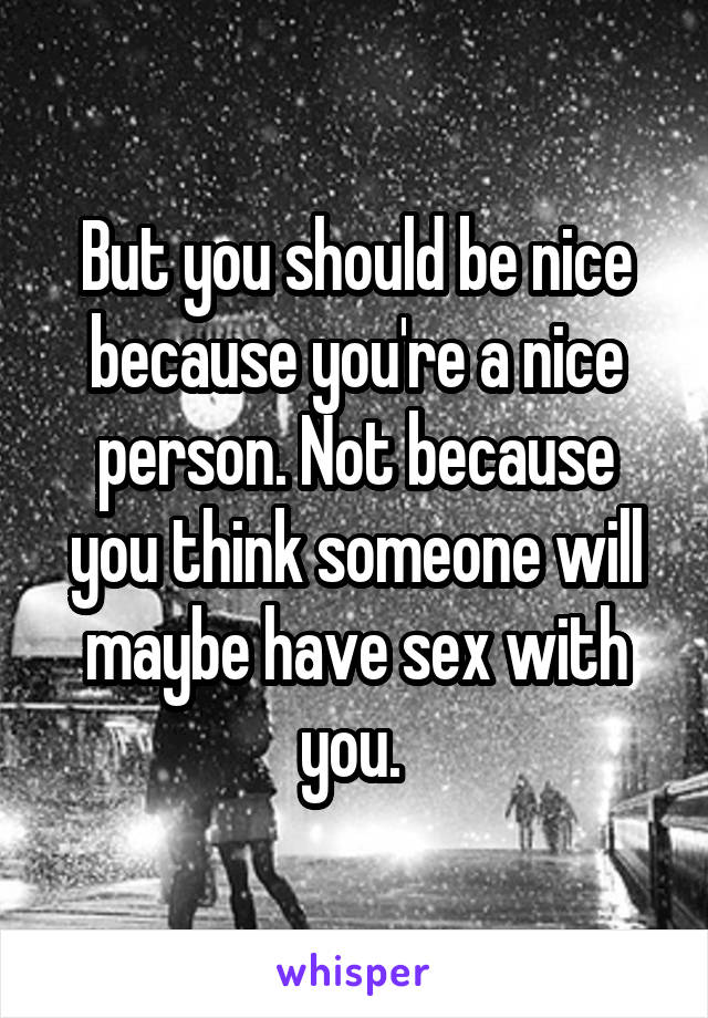 But you should be nice because you're a nice person. Not because you think someone will maybe have sex with you. 