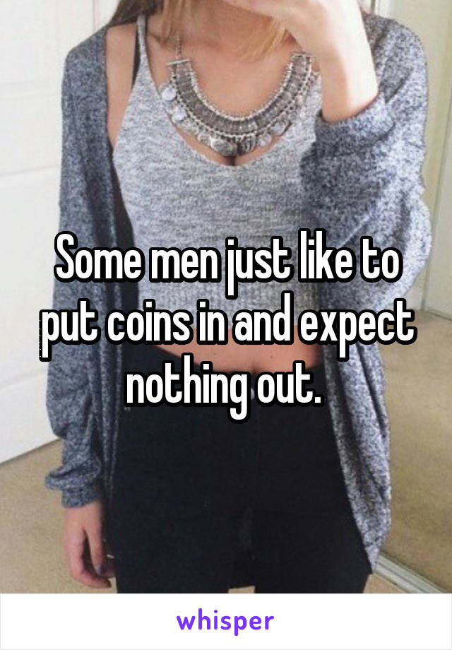 Some men just like to put coins in and expect nothing out. 