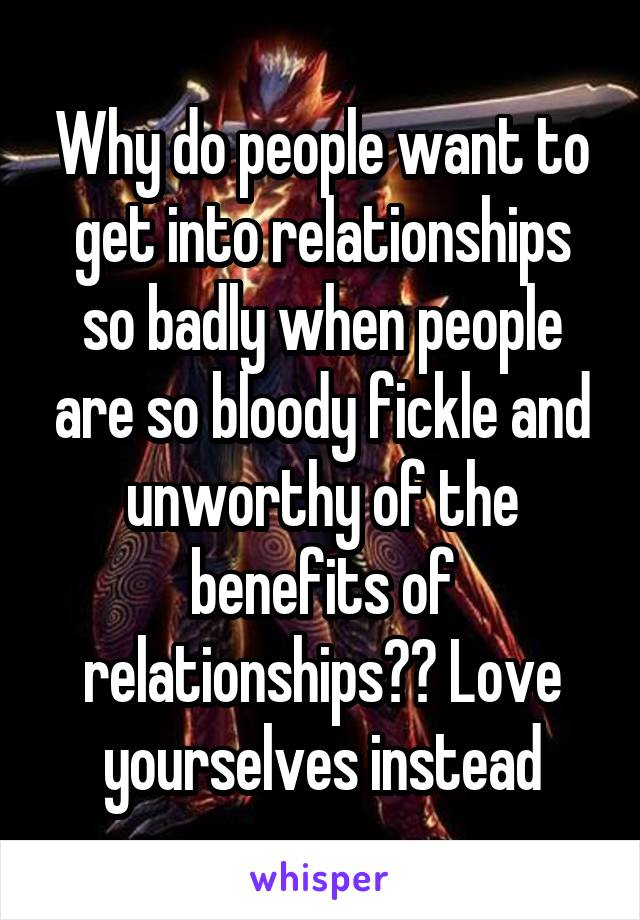 Why do people want to get into relationships so badly when people are so bloody fickle and unworthy of the benefits of relationships?? Love yourselves instead