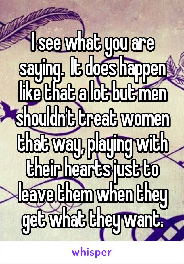 I see what you are saying.  It does happen like that a lot but men shouldn't treat women that way, playing with their hearts just to leave them when they get what they want.