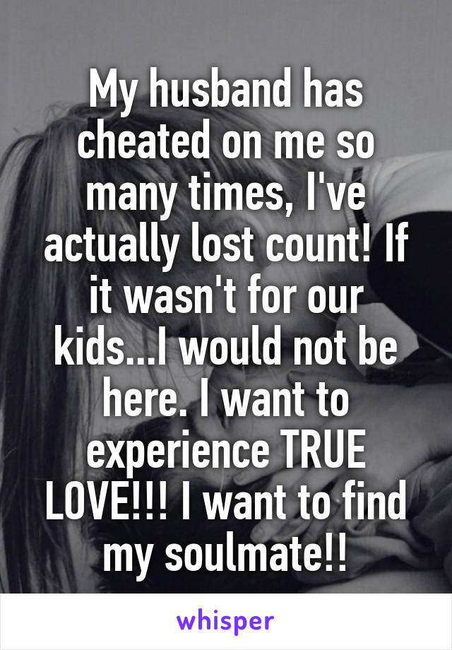 My husband has cheated on me so many times, I've actually lost count! If it wasn't for our kids...I would not be here. I want to experience TRUE LOVE!!! I want to find my soulmate!!