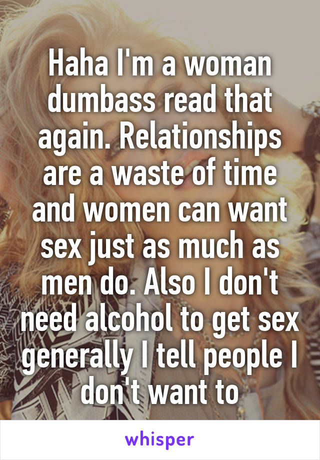 Haha I'm a woman dumbass read that again. Relationships are a waste of time and women can want sex just as much as men do. Also I don't need alcohol to get sex generally I tell people I don't want to