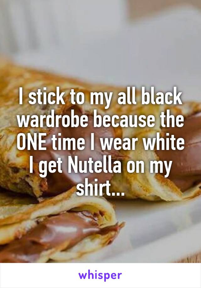 I stick to my all black wardrobe because the ONE time I wear white I get Nutella on my shirt...