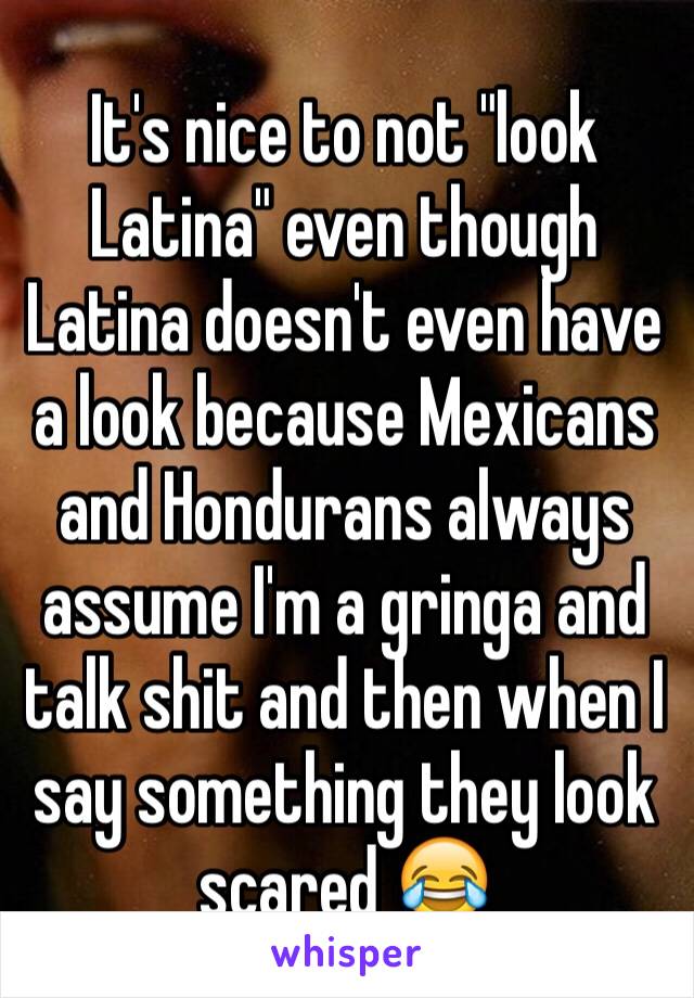 It's nice to not "look Latina" even though Latina doesn't even have a look because Mexicans and Hondurans always assume I'm a gringa and talk shit and then when I say something they look scared 😂 