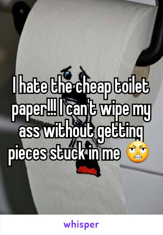 I hate the cheap toilet paper!!! I can't wipe my ass without getting pieces stuck in me 😬 