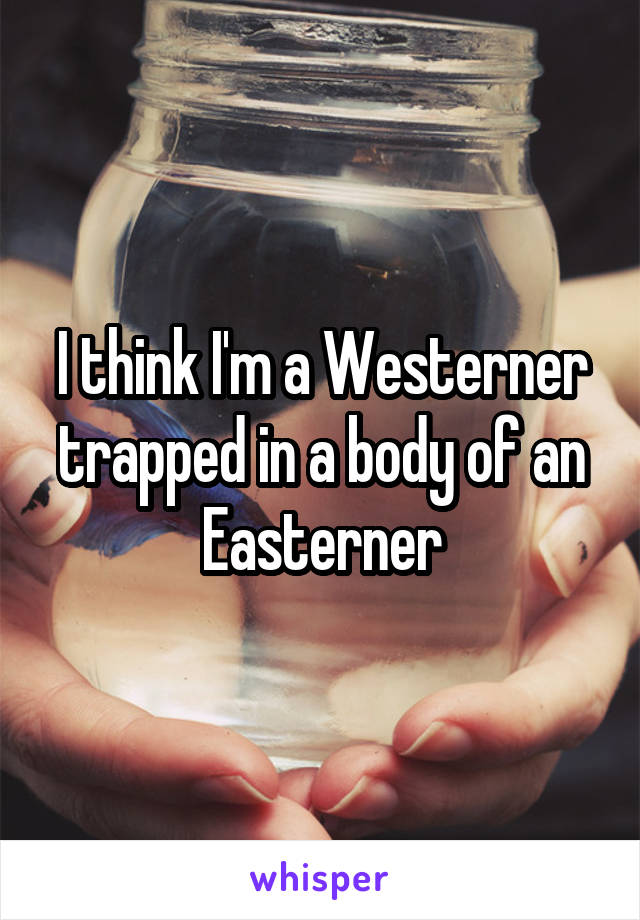 I think I'm a Westerner trapped in a body of an Easterner