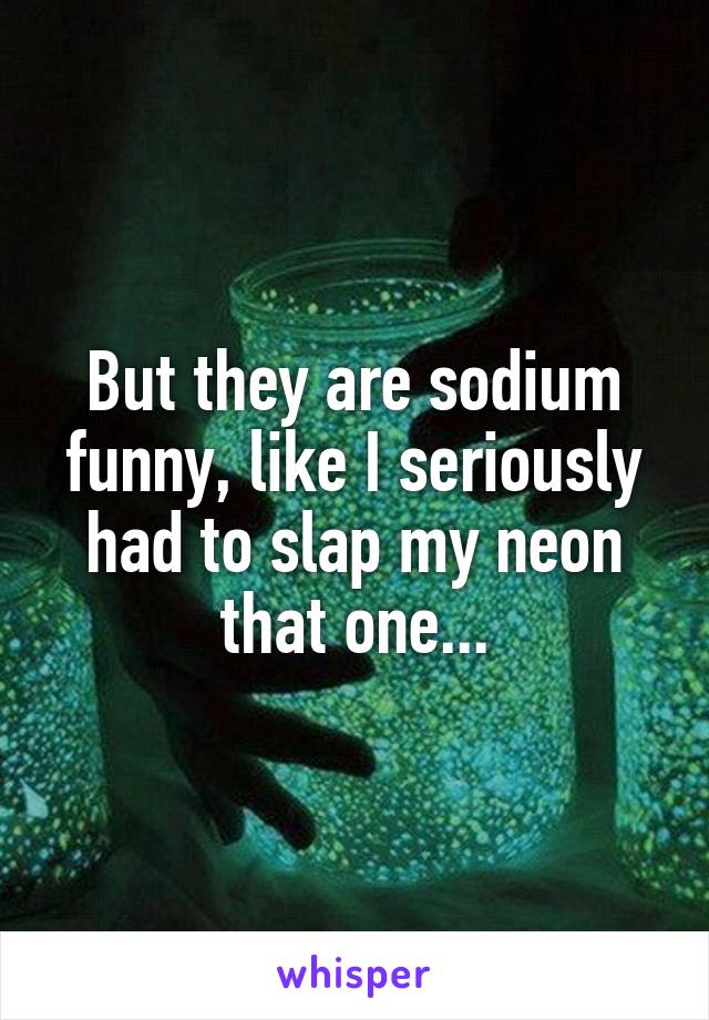 But they are sodium funny, like I seriously had to slap my neon that one...