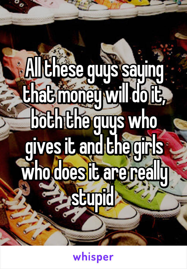 All these guys saying that money will do it, both the guys who gives it and the girls who does it are really stupid 