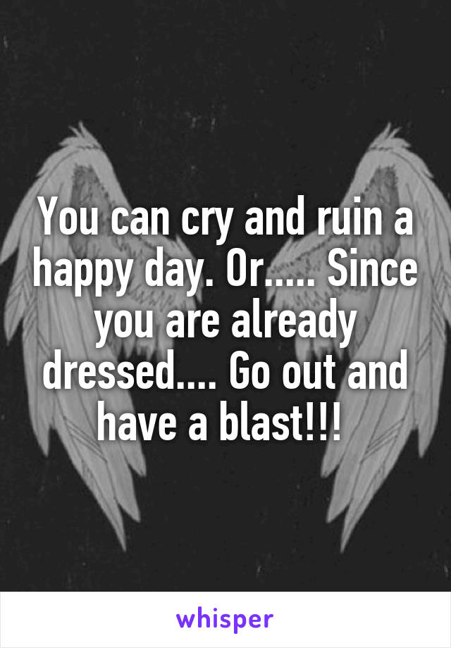 You can cry and ruin a happy day. Or..... Since you are already dressed.... Go out and have a blast!!! 