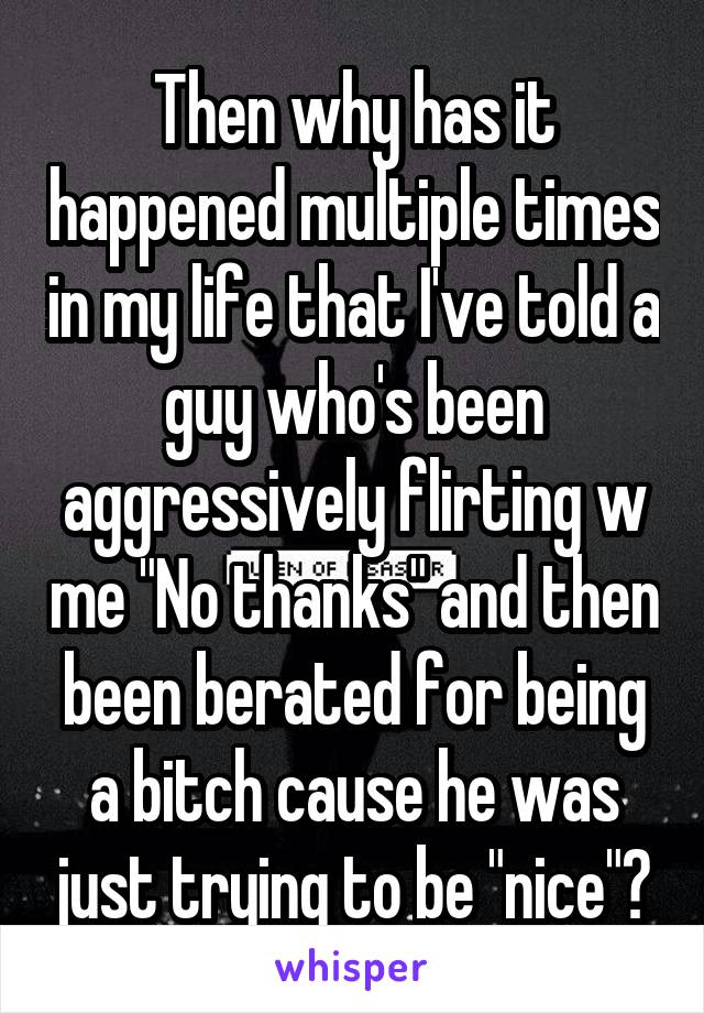 Then why has it happened multiple times in my life that I've told a guy who's been aggressively flirting w me "No thanks" and then been berated for being a bitch cause he was just trying to be "nice"?