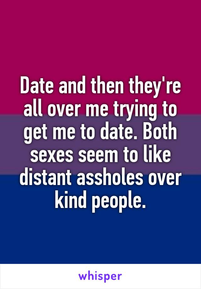 Date and then they're all over me trying to get me to date. Both sexes seem to like distant assholes over kind people.