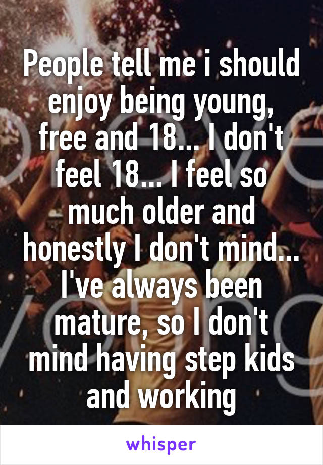 People tell me i should enjoy being young, free and 18... I don't feel 18... I feel so much older and honestly I don't mind... I've always been mature, so I don't mind having step kids and working