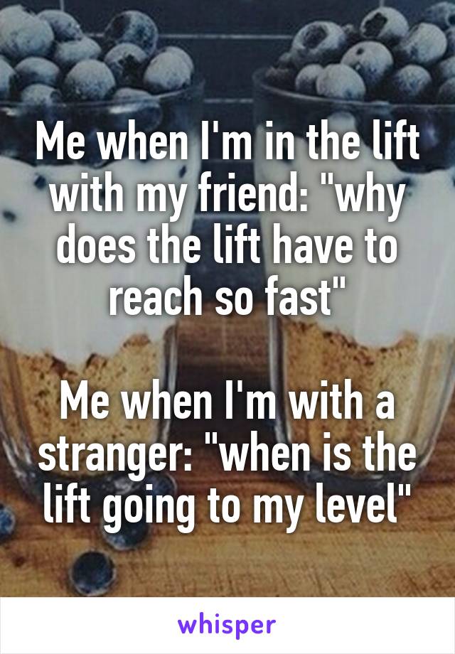 Me when I'm in the lift with my friend: "why does the lift have to reach so fast"

Me when I'm with a stranger: "when is the lift going to my level"