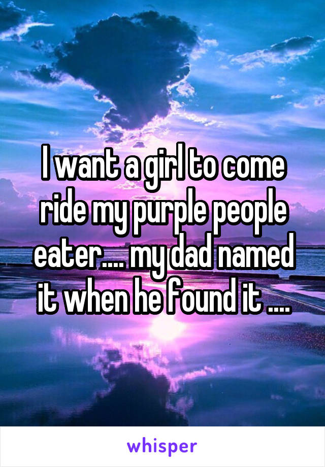 I want a girl to come ride my purple people eater.... my dad named it when he found it ....