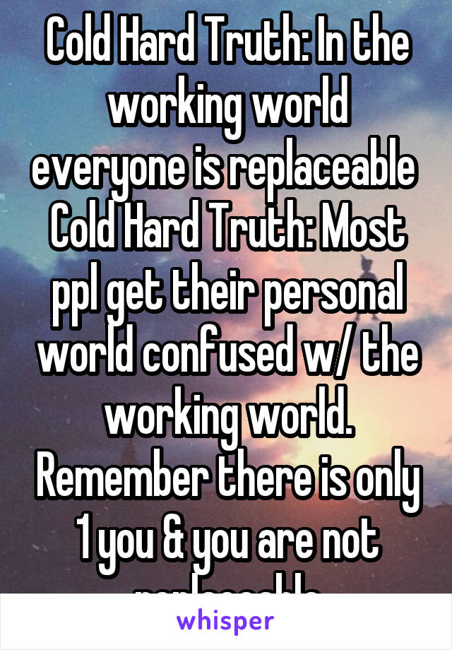 Cold Hard Truth: In the working world everyone is replaceable 
Cold Hard Truth: Most ppl get their personal world confused w/ the working world. Remember there is only 1 you & you are not replaceable