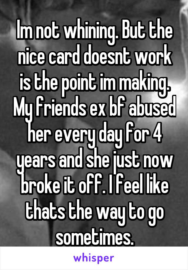 Im not whining. But the nice card doesnt work is the point im making. My friends ex bf abused her every day for 4 years and she just now broke it off. I feel like thats the way to go sometimes.