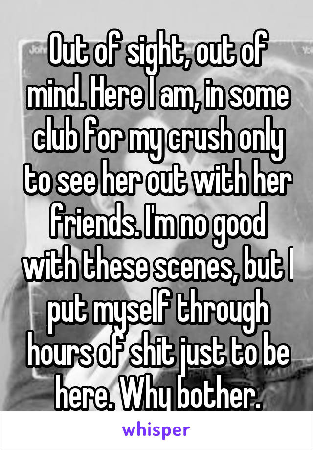 Out of sight, out of mind. Here I am, in some club for my crush only to see her out with her friends. I'm no good with these scenes, but I put myself through hours of shit just to be here. Why bother.