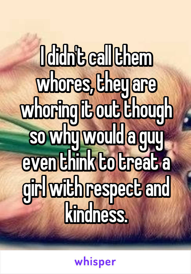 I didn't call them whores, they are whoring it out though so why would a guy even think to treat a girl with respect and kindness.