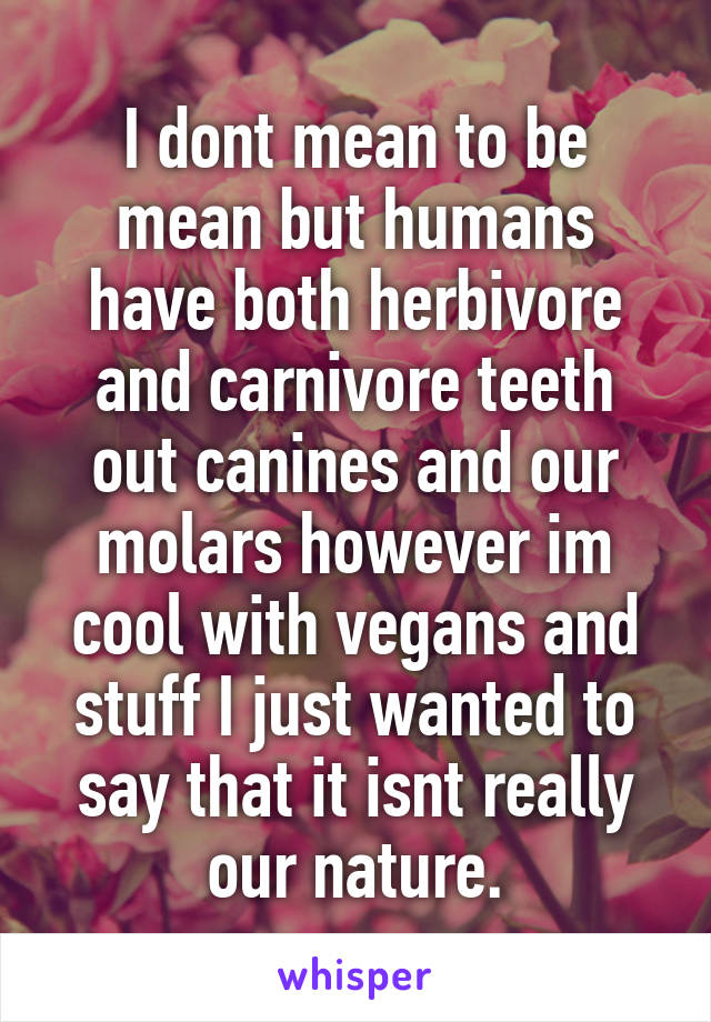 I dont mean to be mean but humans have both herbivore and carnivore teeth out canines and our molars however im cool with vegans and stuff I just wanted to say that it isnt really our nature.