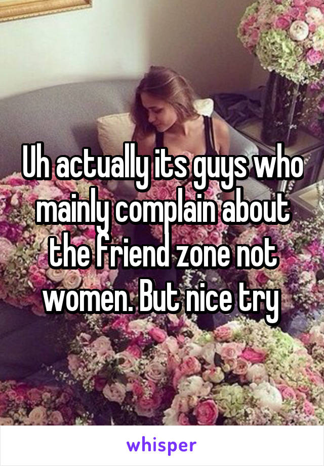 Uh actually its guys who mainly complain about the friend zone not women. But nice try 