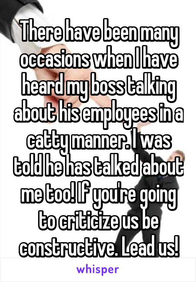 There have been many occasions when I have heard my boss talking about his employees in a catty manner. I was told he has talked about me too! If you're going to criticize us be constructive. Lead us!