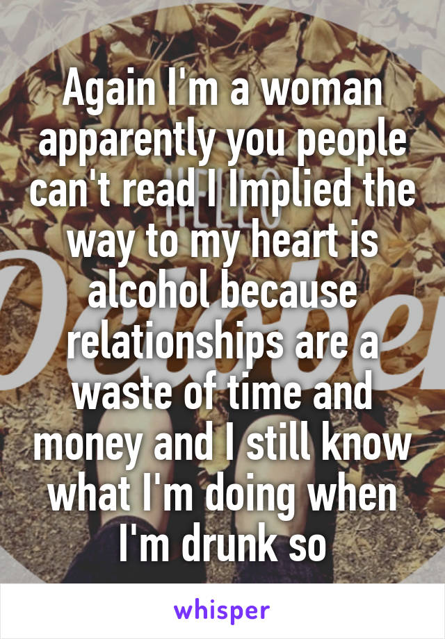 Again I'm a woman apparently you people can't read I Implied the way to my heart is alcohol because relationships are a waste of time and money and I still know what I'm doing when I'm drunk so