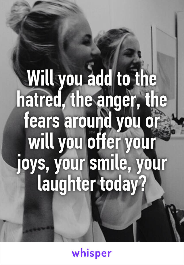 Will you add to the hatred, the anger, the fears around you or will you offer your joys, your smile, your laughter today?